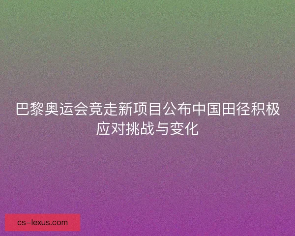 巴黎奥运会竞走新项目公布中国田径积极应对挑战与变化