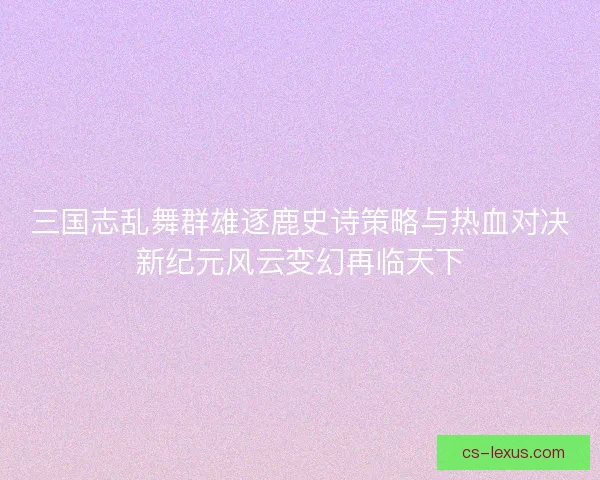 三国志乱舞群雄逐鹿史诗策略与热血对决新纪元风云变幻再临天下