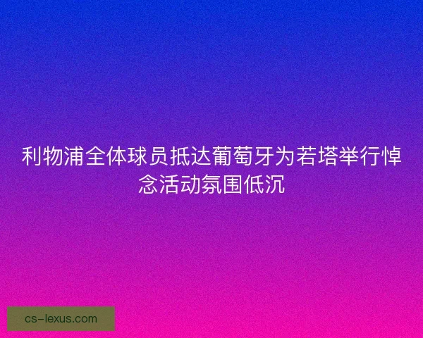 利物浦全体球员抵达葡萄牙为若塔举行悼念活动氛围低沉