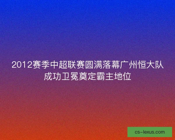 2012赛季中超联赛圆满落幕广州恒大队成功卫冕奠定霸主地位