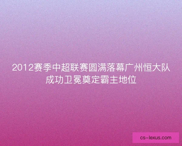 2012赛季中超联赛圆满落幕广州恒大队成功卫冕奠定霸主地位