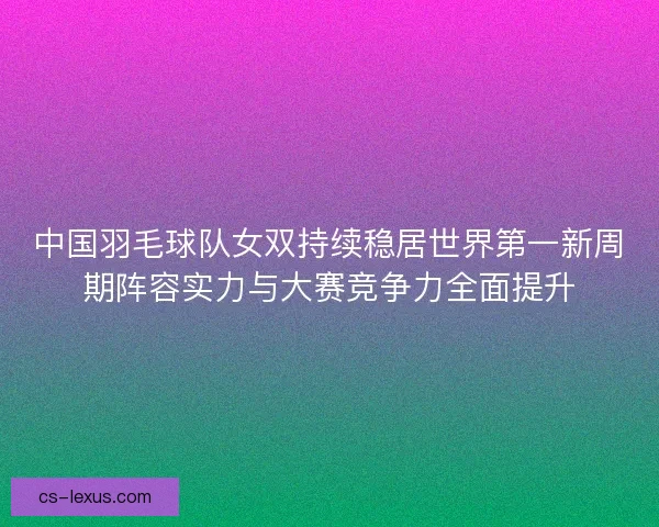 中国羽毛球队女双持续稳居世界第一新周期阵容实力与大赛竞争力全面提升